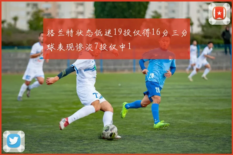 格兰特状态低迷19投仅得16分三分球表现惨淡7投仅中1