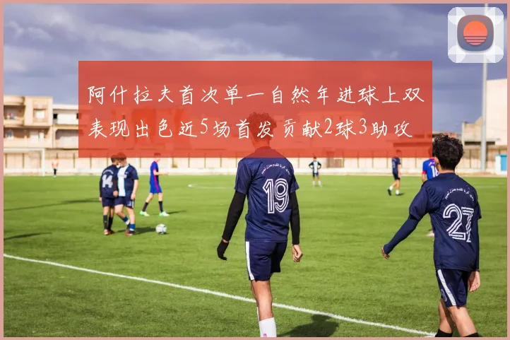 阿什拉夫首次单一自然年进球上双表现出色近5场首发贡献2球3助攻