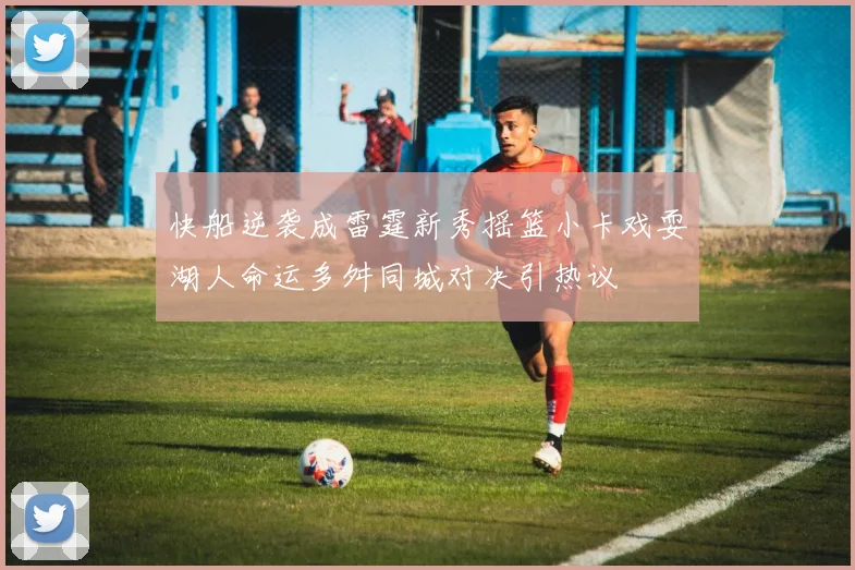 快船逆袭成雷霆新秀摇篮小卡戏耍湖人命运多舛同城对决引热议