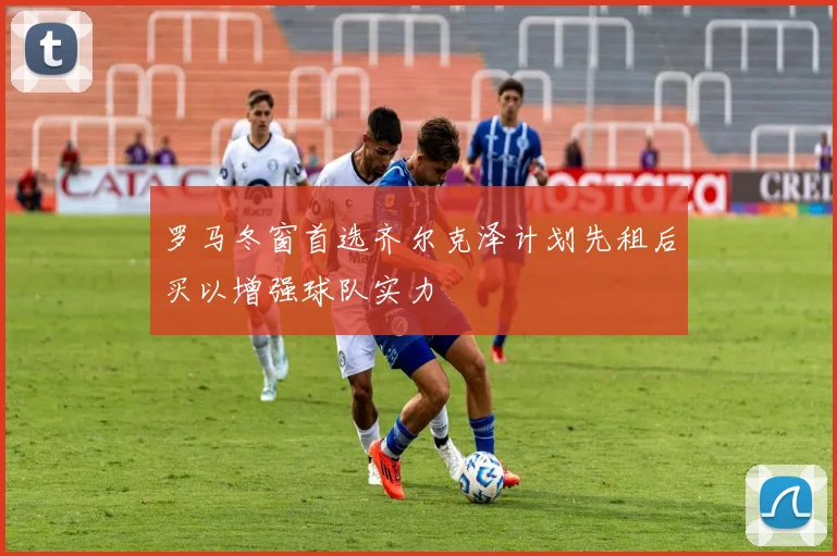 罗马冬窗首选齐尔克泽计划先租后买以增强球队实力