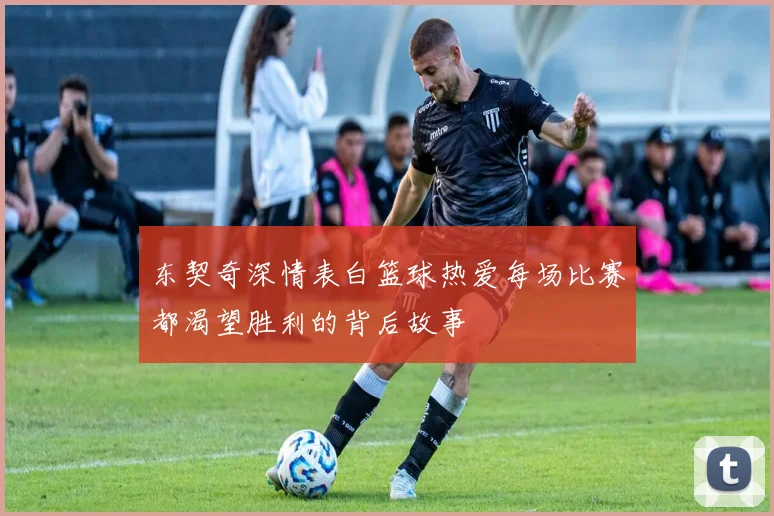东契奇深情表白篮球热爱每场比赛都渴望胜利的背后故事