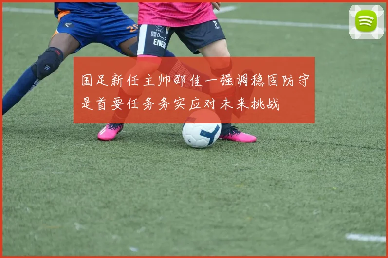 国足新任主帅邵佳一强调稳固防守是首要任务务实应对未来挑战