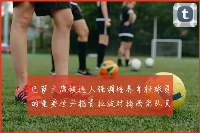 巴萨主席候选人强调培养年轻球员的重要性并指责拉波对梅西离队负责
