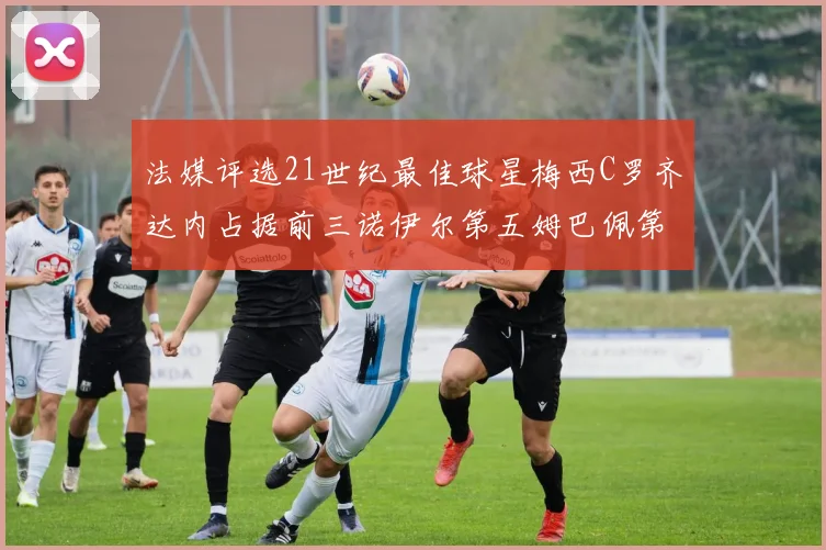 法媒评选21世纪最佳球星梅西C罗齐达内占据前三诺伊尔第五姆巴佩第十八