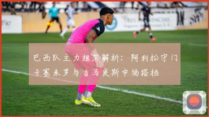 巴西队主力框架解析：阿利松守门卡塞米罗与吉马良斯中场搭档