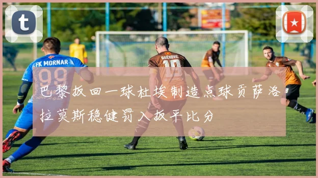巴黎扳回一球杜埃制造点球贡萨洛拉莫斯稳健罚入扳平比分