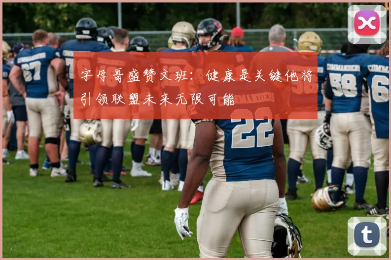 字母哥盛赞文班：健康是关键他将引领联盟未来无限可能