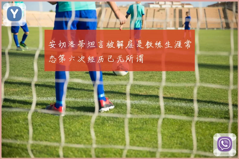 安切洛蒂坦言被解雇是教练生涯常态第六次经历已无所谓