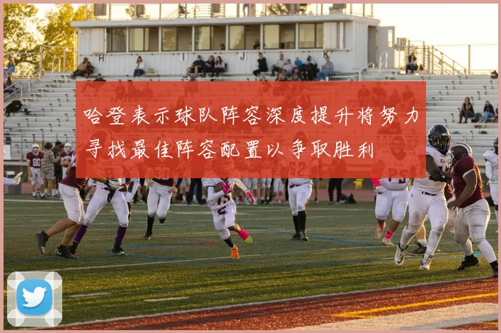 哈登表示球队阵容深度提升将努力寻找最佳阵容配置以争取胜利