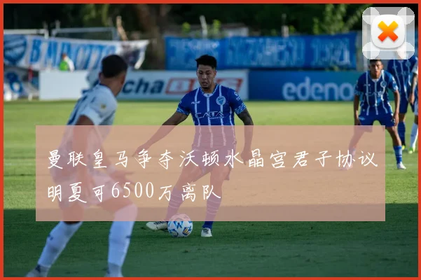曼联皇马争夺沃顿水晶宫君子协议明夏可6500万离队