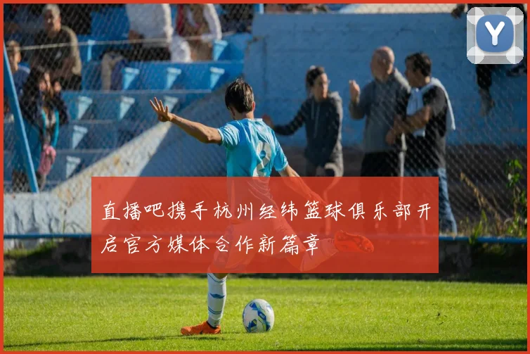 直播吧携手杭州经纬篮球俱乐部开启官方媒体合作新篇章