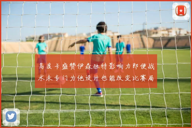 乌度卡盛赞伊森独特影响力即便战术未专门为他设计也能改变比赛局势