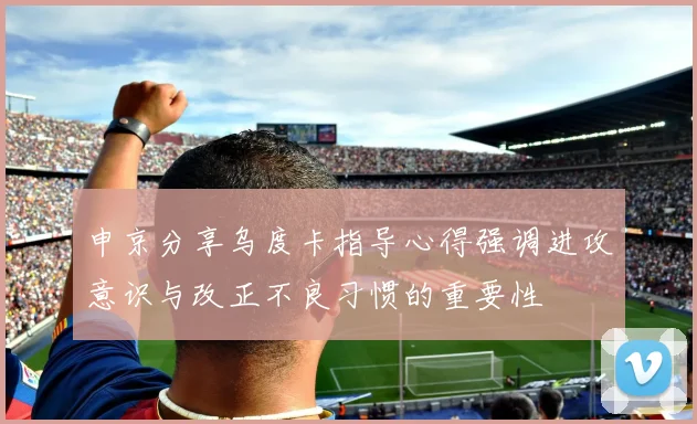 申京分享乌度卡指导心得强调进攻意识与改正不良习惯的重要性