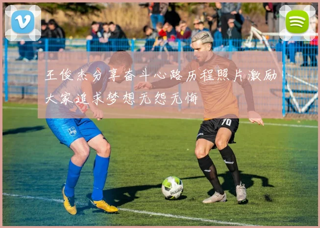 王俊杰分享奋斗心路历程照片激励大家追求梦想无怨无悔