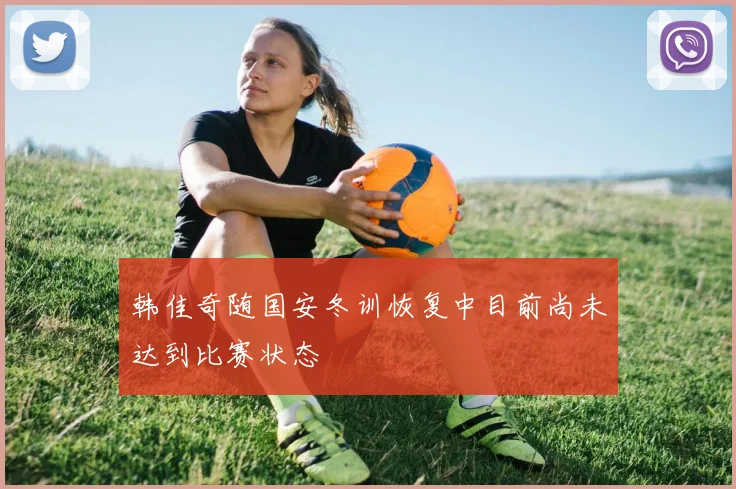 韩佳奇随国安冬训恢复中目前尚未达到比赛状态