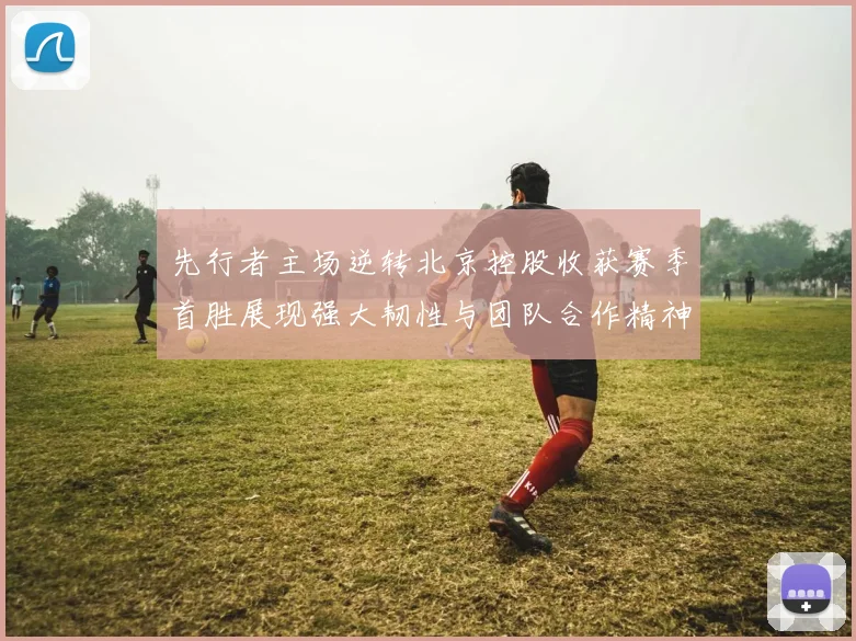 先行者主场逆转北京控股收获赛季首胜展现强大韧性与团队合作精神
