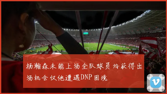 杨瀚森未能上场全队球员均获得出场机会仅他遭遇DNP困境