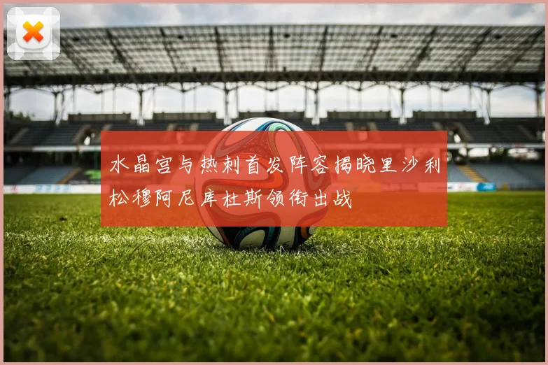 水晶宫与热刺首发阵容揭晓里沙利松穆阿尼库杜斯领衔出战