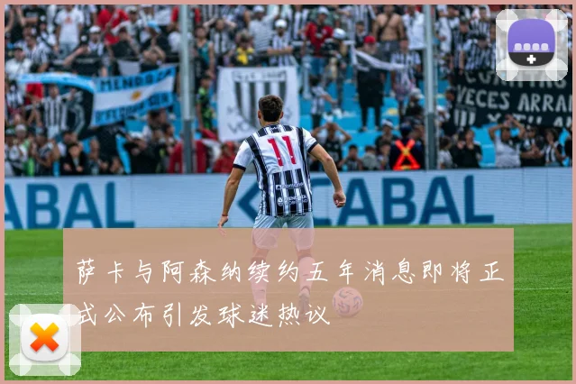 萨卡与阿森纳续约五年消息即将正式公布引发球迷热议