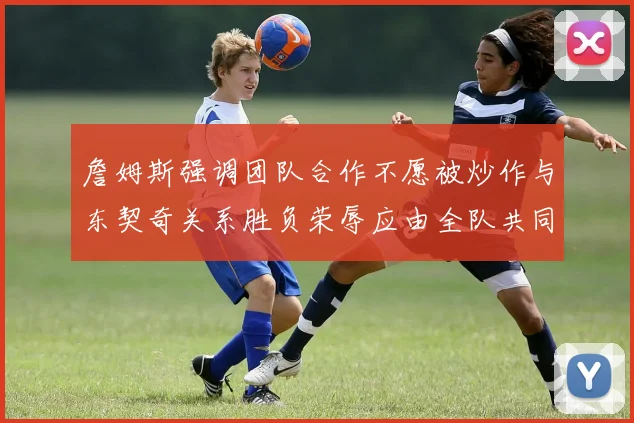 詹姆斯强调团队合作不愿被炒作与东契奇关系胜负荣辱应由全队共同承担