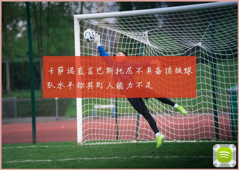 卡萨诺直言巴斯托尼不具备顶级球队水平称其盯人能力不足