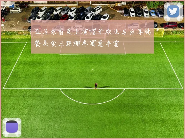 亚马尔首度上演帽子戏法后分享晚餐美食三颗椰枣寓意丰富