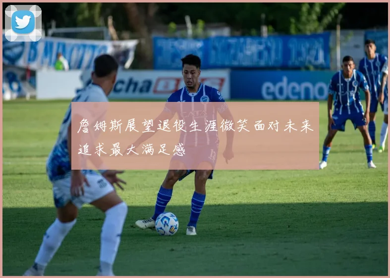 詹姆斯展望退役生涯微笑面对未来追求最大满足感