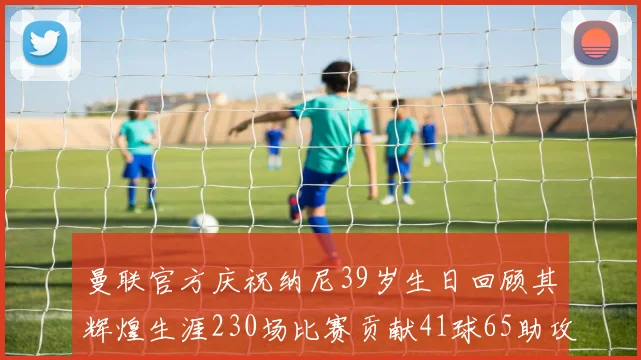 曼联官方庆祝纳尼39岁生日回顾其辉煌生涯230场比赛贡献41球65助攻