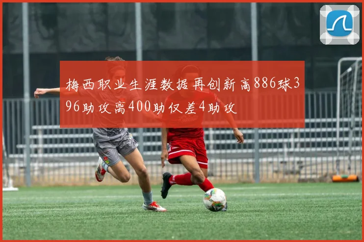 梅西职业生涯数据再创新高886球396助攻离400助仅差4助攻