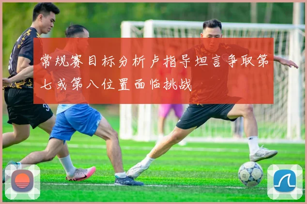 常规赛目标分析卢指导坦言争取第七或第八位置面临挑战
