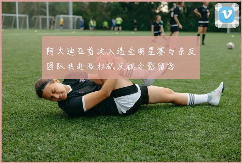 阿夫迪亚首次入选全明星赛与亲友团队共赴洛杉矶庆祝合影留念