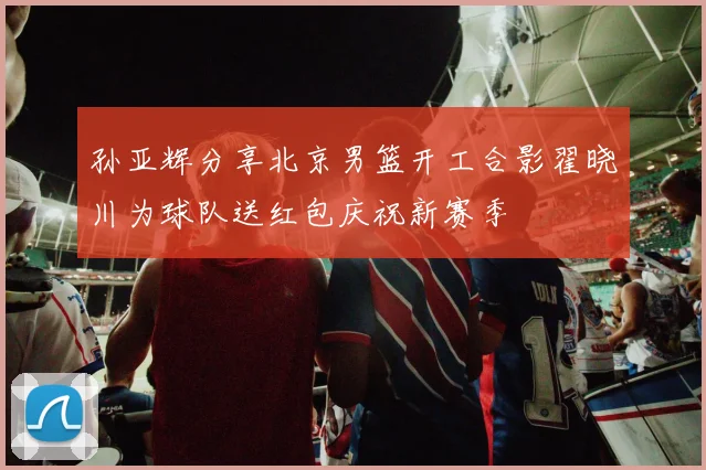 孙亚辉分享北京男篮开工合影翟晓川为球队送红包庆祝新赛季