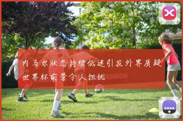 内马尔状态持续低迷引发外界质疑世界杯前景令人担忧